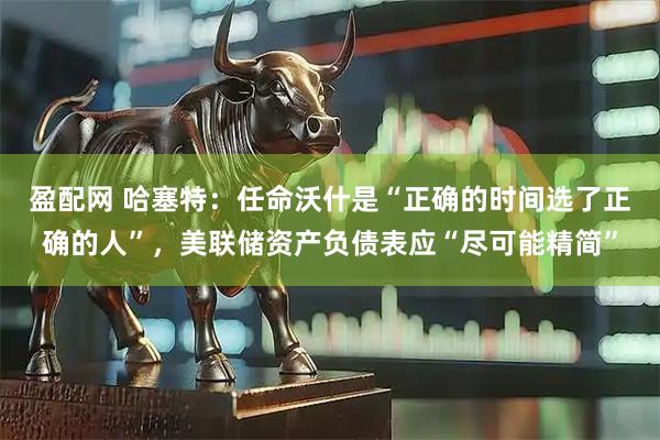 盈配网 哈塞特：任命沃什是“正确的时间选了正确的人”，美联储资产负债表应“尽可能精简”