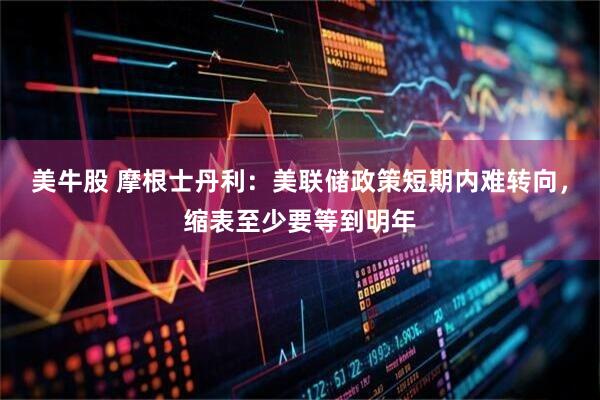 美牛股 摩根士丹利：美联储政策短期内难转向，缩表至少要等到明年