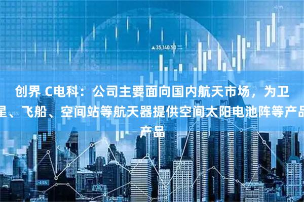 创界 C电科：公司主要面向国内航天市场，为卫星、飞船、空间站等航天器提供空间太阳电池阵等产品