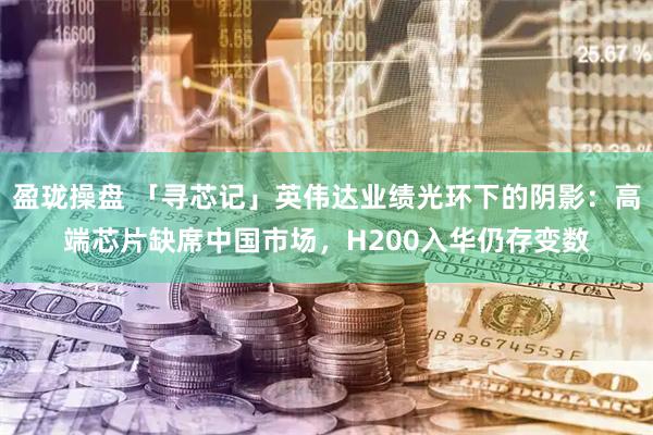 盈珑操盘 「寻芯记」英伟达业绩光环下的阴影：高端芯片缺席中国市场，H200入华仍存变数