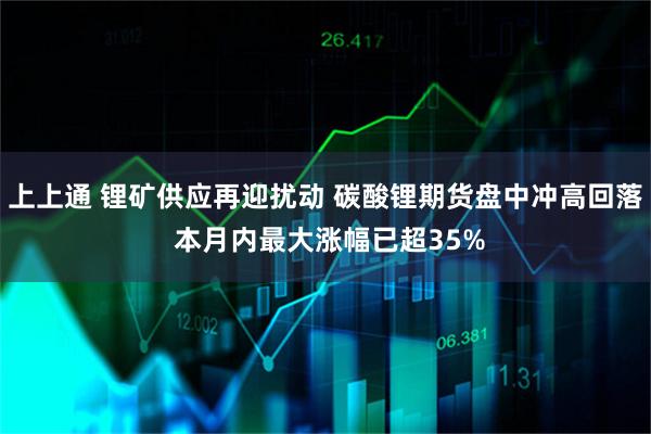 上上通 锂矿供应再迎扰动 碳酸锂期货盘中冲高回落 本月内最大涨幅已超35%