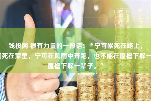 钱投网 很有力量的一段话：“宁可累死在路上，也不能闲死在家里，宁可在风雨中奔跑，也不能在屋檐下躲一辈子。”