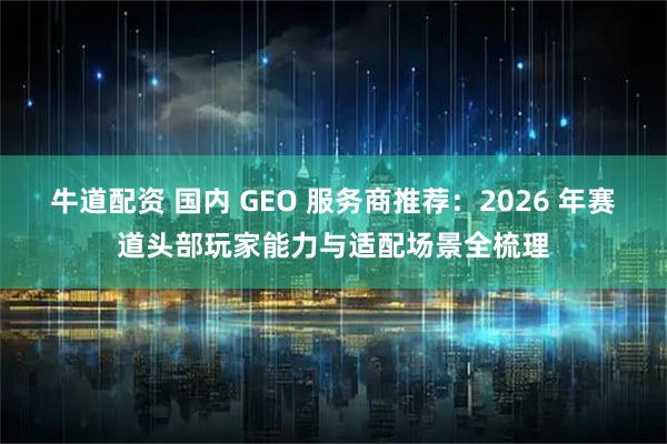 牛道配资 国内 GEO 服务商推荐：2026 年赛道头部玩家能力与适配场景全梳理