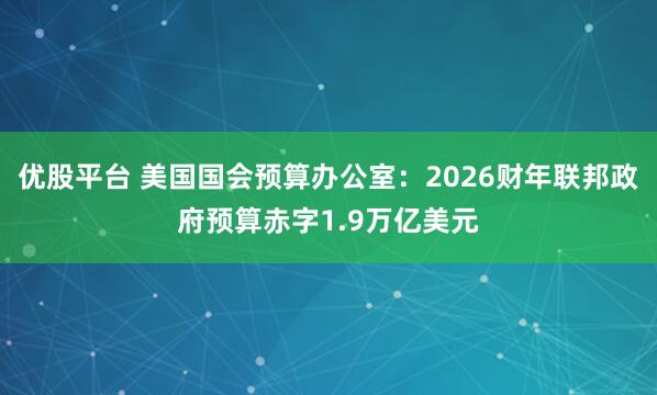 优股平台 美国国会预算办公室：2026财年联邦政府预算赤字1.9万亿美元