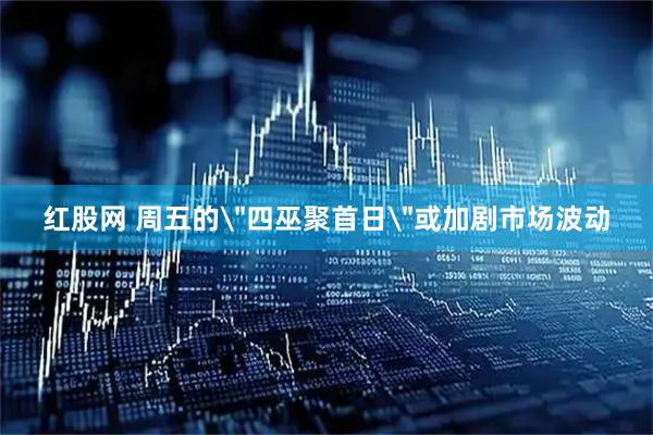 红股网 周五的＂四巫聚首日＂或加剧市场波动