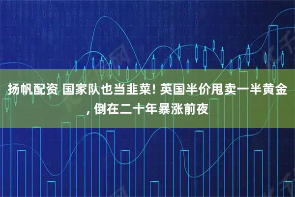 扬帆配资 国家队也当韭菜! 英国半价甩卖一半黄金, 倒在二十年暴涨前夜