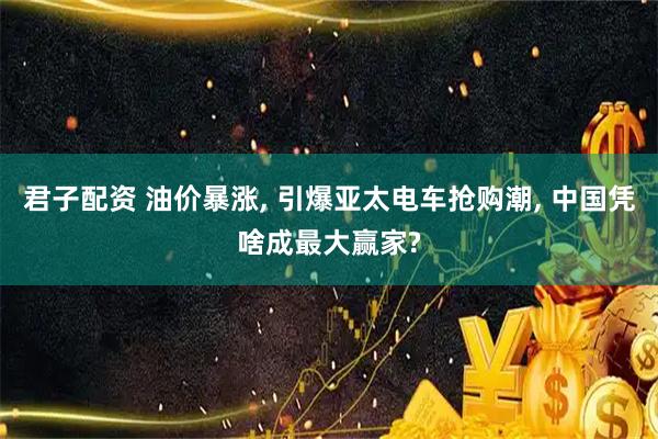 君子配资 油价暴涨, 引爆亚太电车抢购潮, 中国凭啥成最大赢家?