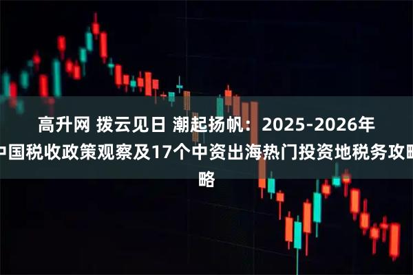 高升网 拨云见日 潮起扬帆：2025-2026年中国税收政策观察及17个中资出海热门投资地税务攻略