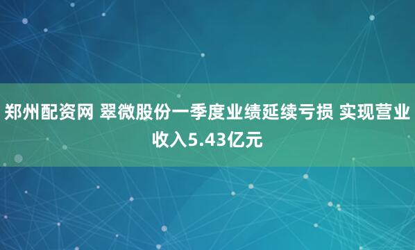 郑州配资网 翠微股份一季度业绩延续亏损 实现营业收入5.43亿元