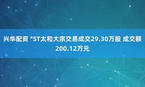 兴华配资 *ST太和大宗交易成交29.30万股 成交额200.12万元